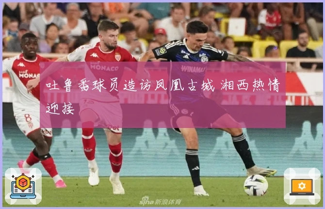 吐鲁番球员造访凤凰古城 湘西热情迎接