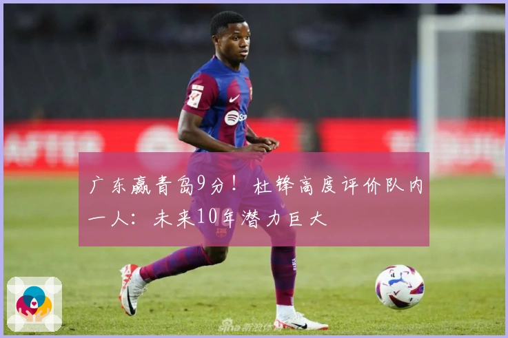 广东赢青岛9分！杜锋高度评价队内一人：未来10年潜力巨大