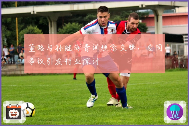 董路与孙继海青训理念交锋，合同争议引发行业探讨