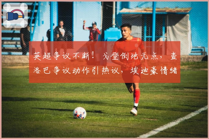 英超争议不断！戈登倒地无点，查洛巴争议动作引热议，埃迪豪情绪失控