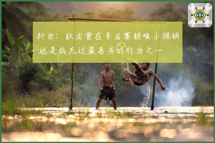 科尔：狄龙曾在季后赛锁喉小佩顿 这是我见过最恶劣的行为之一